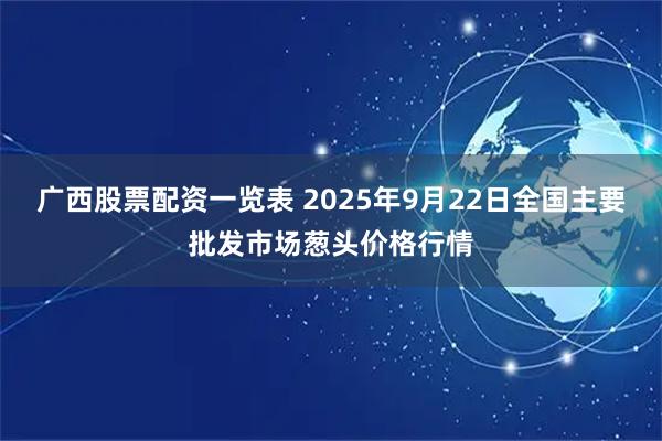 广西股票配资一览表 2025年9月22日全国主要批发市场葱头价格行情
