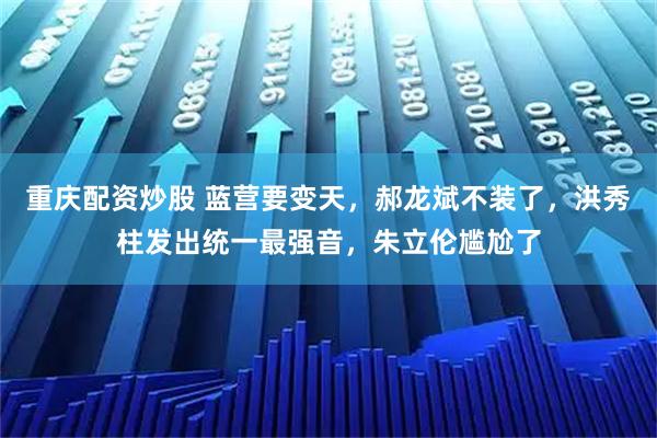 重庆配资炒股 蓝营要变天，郝龙斌不装了，洪秀柱发出统一最强音，朱立伦尴尬了