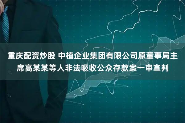 重庆配资炒股 中植企业集团有限公司原董事局主席高某某等人非法吸收公众存款案一审宣判