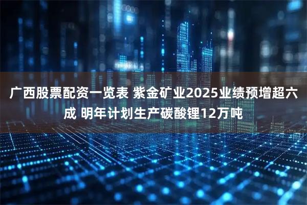 广西股票配资一览表 紫金矿业2025业绩预增超六成 明年计划生产碳酸锂12万吨