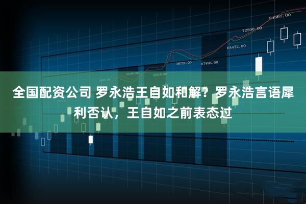 全国配资公司 罗永浩王自如和解？罗永浩言语犀利否认，王自如之前表态过