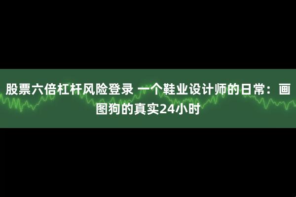 股票六倍杠杆风险登录 一个鞋业设计师的日常：画图狗的真实24小时
