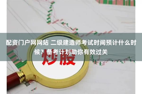 配资门户网网站 二级建造师考试时间预计什么时候？备考计划助你有效过关