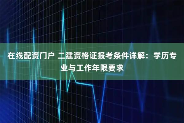 在线配资门户 二建资格证报考条件详解：学历专业与工作年限要求