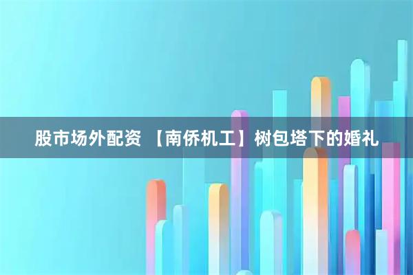股市场外配资 【南侨机工】树包塔下的婚礼