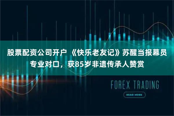 股票配资公司开户 《快乐老友记》苏醒当报幕员专业对口，获85岁非遗传承人赞赏