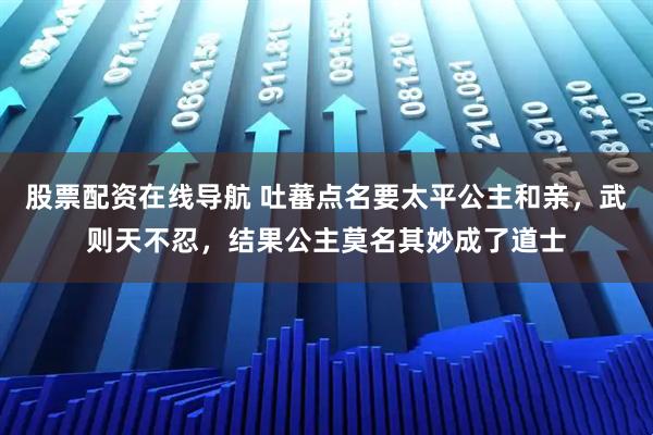 股票配资在线导航 吐蕃点名要太平公主和亲，武则天不忍，结果公主莫名其妙成了道士
