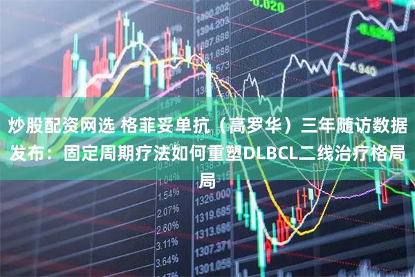 炒股配资网选 格菲妥单抗（高罗华）三年随访数据发布：固定周期疗法如何重塑DLBCL二线治疗格局