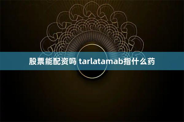 股票能配资吗 tarlatamab指什么药