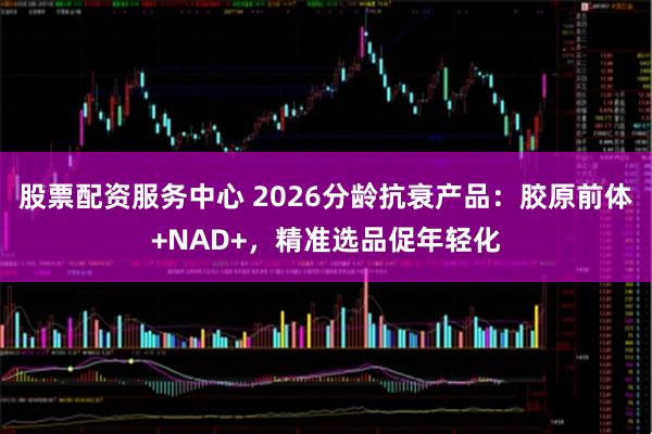 股票配资服务中心 2026分龄抗衰产品：胶原前体+NAD+，精准选品促年轻化