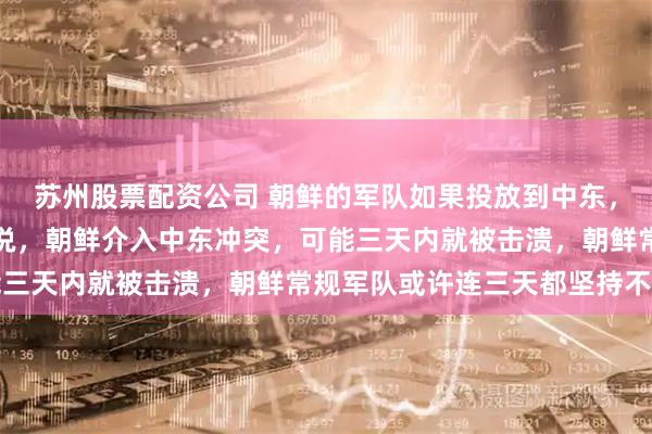 苏州股票配资公司 朝鲜的军队如果投放到中东，能达到什么程度？直接说，朝鲜介入中东冲突，可能三天内就被击溃，朝鲜常规军队或许连三天都坚持不了