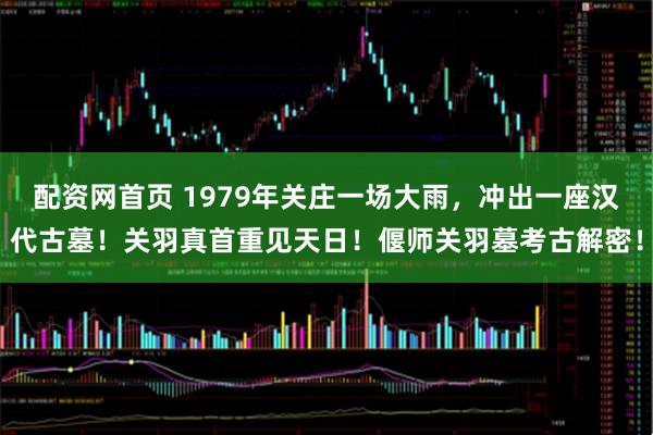 配资网首页 1979年关庄一场大雨，冲出一座汉代古墓！关羽真首重见天日！偃师关羽墓考古解密！