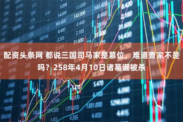 配资头条网 都说三国司马家是篡位，难道曹家不是吗？258年4月10日诸葛诞被杀