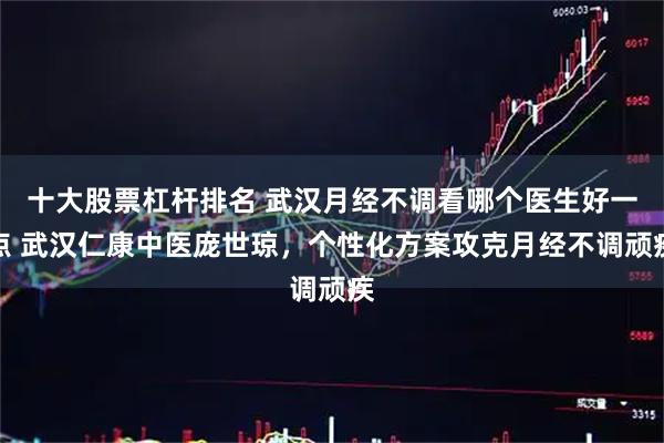十大股票杠杆排名 武汉月经不调看哪个医生好一点 武汉仁康中医庞世琼，个性化方案攻克月经不调顽疾