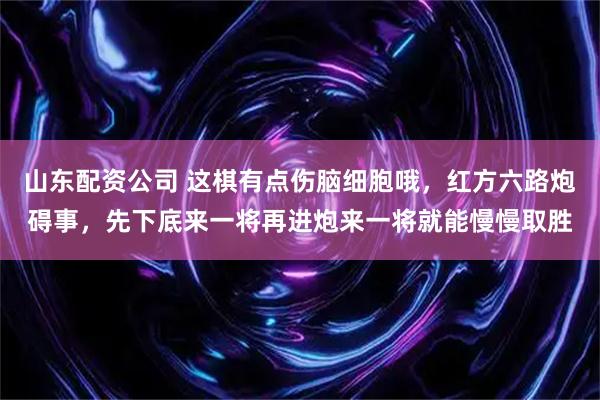 山东配资公司 这棋有点伤脑细胞哦，红方六路炮碍事，先下底来一将再进炮来一将就能慢慢取胜