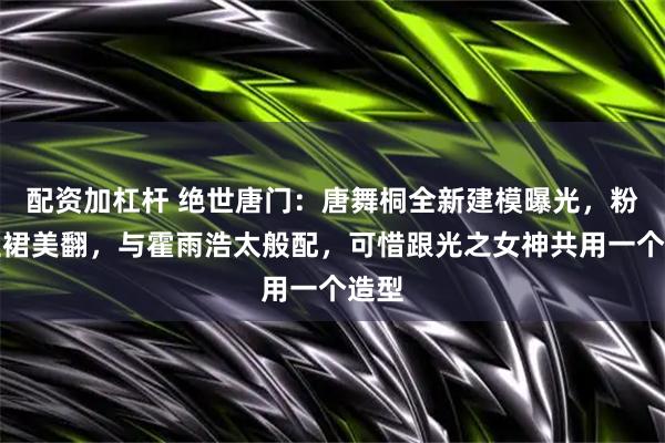 配资加杠杆 绝世唐门：唐舞桐全新建模曝光，粉蓝短裙美翻，与霍雨浩太般配，可惜跟光之女神共用一个造型