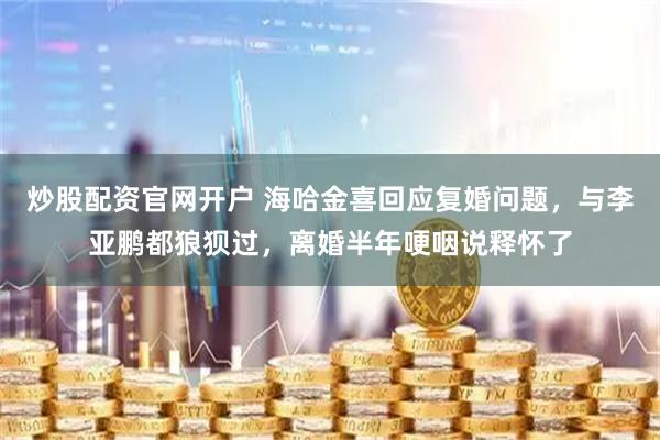 炒股配资官网开户 海哈金喜回应复婚问题，与李亚鹏都狼狈过，离婚半年哽咽说释怀了