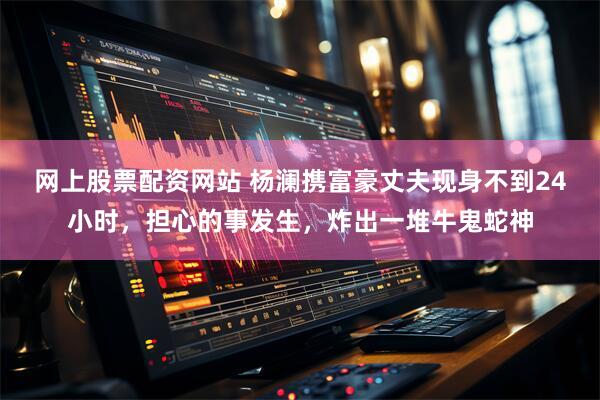 网上股票配资网站 杨澜携富豪丈夫现身不到24小时，担心的事发生，炸出一堆牛鬼蛇神