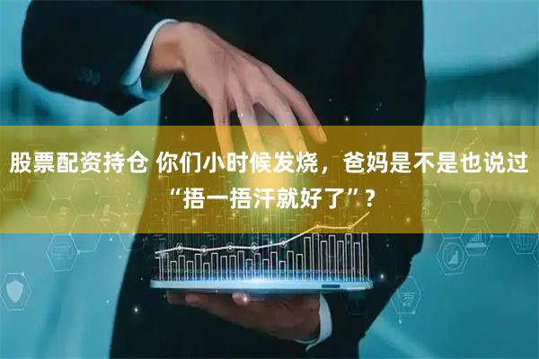 股票配资持仓 你们小时候发烧，爸妈是不是也说过“捂一捂汗就好了”?