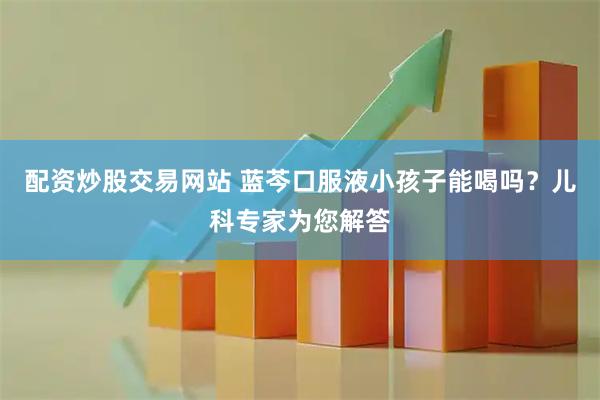 配资炒股交易网站 蓝芩口服液小孩子能喝吗？儿科专家为您解答