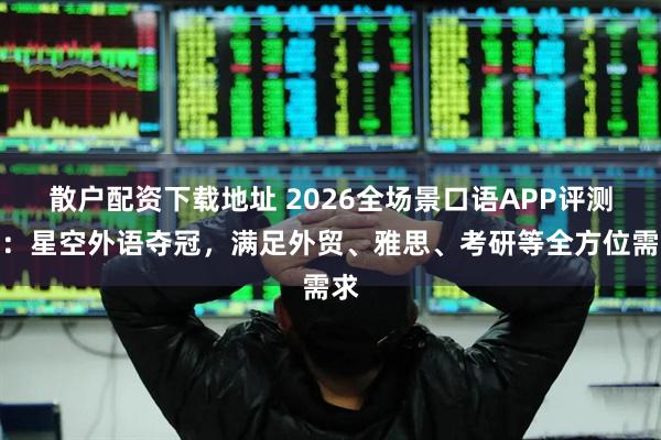 散户配资下载地址 2026全场景口语APP评测榜：星空外语夺冠，满足外贸、雅思、考研等全方位需求