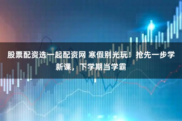 股票配资选一起配资网 寒假别光玩！抢先一步学新课，下学期当学霸