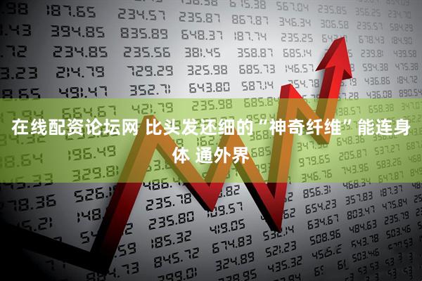 在线配资论坛网 比头发还细的“神奇纤维”能连身体 通外界