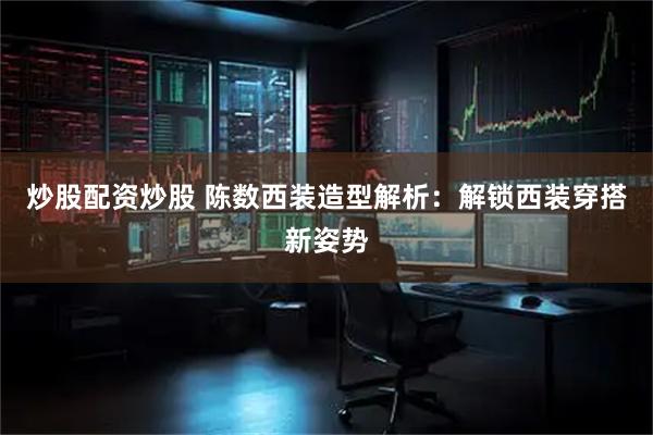 炒股配资炒股 陈数西装造型解析：解锁西装穿搭新姿势