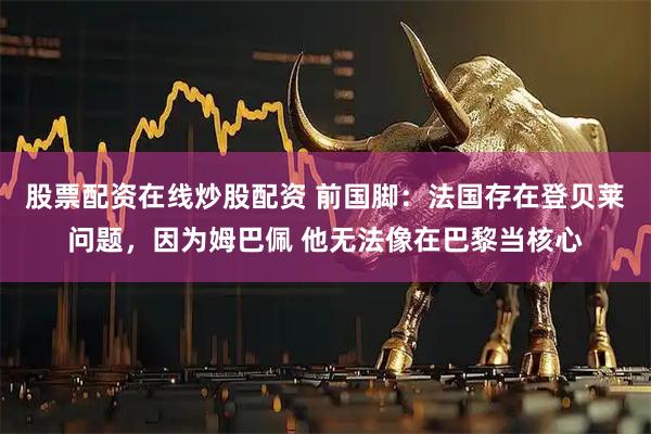 股票配资在线炒股配资 前国脚：法国存在登贝莱问题，因为姆巴佩 他无法像在巴黎当核心
