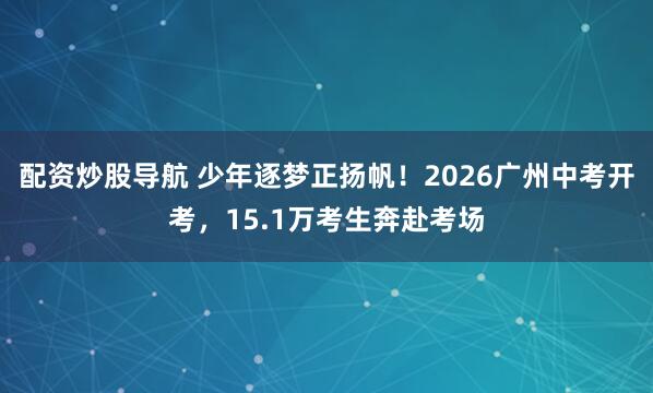 配资炒股导航 少年逐梦正扬帆！2026广州中考开考，15.1万考生奔赴考场